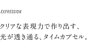 EXPRESSION クリアな表現力で作り出す、光が透き通る、タイムカプセル。