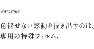MATERIALS 色褪せない感動を描き出すのは、専用の特殊フィルム。
