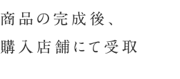 商品の完成後、購入店舗にて受取
