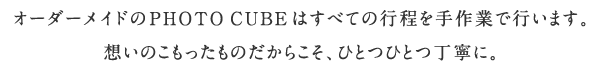 オーダーメイドのPHOTO CUBEはすべての行程を手作業で行います。想いのこもったものだからこそ、ひとつひとつ丁寧に。